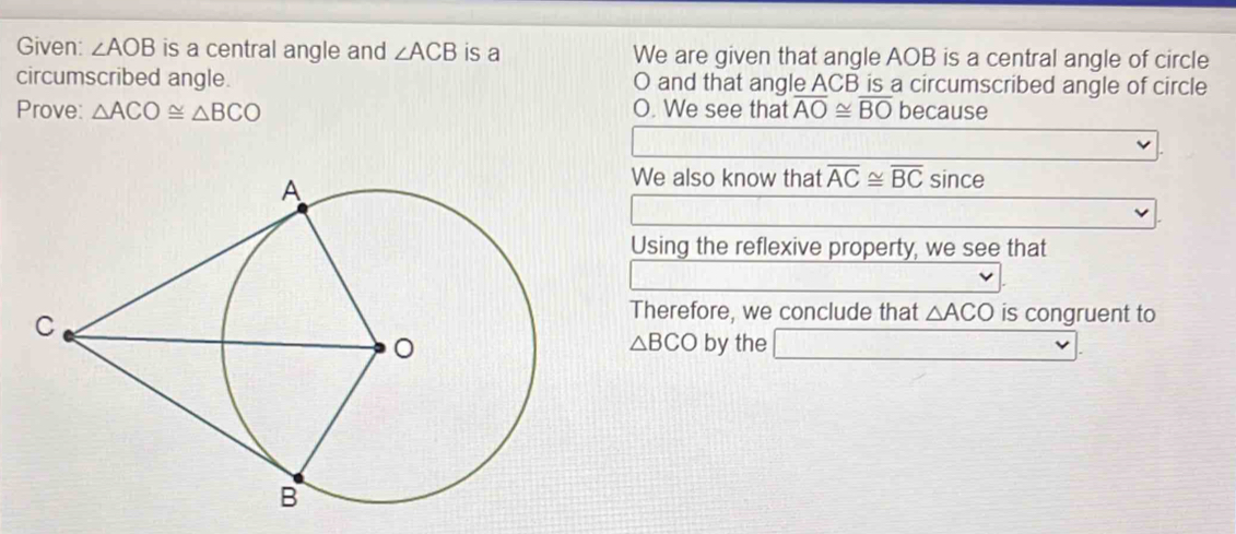 Given: ∠ AOB is a central angle and ∠ ACB is a We are given that angle AOB is a central angle of circle 
circumscribed angle. O and that angle ACB is a circumscribed angle of circle 
Prove: △ ACO≌ △ BCO O. We see that overline AO≌ overline BO beca 1156 a 
□ 
We also know that overline AC≌ overline BCsin ce
Using the reflexive property, we see that 
Therefore, we conclude that △ ACO is congruent to 
by the □
△ BCO