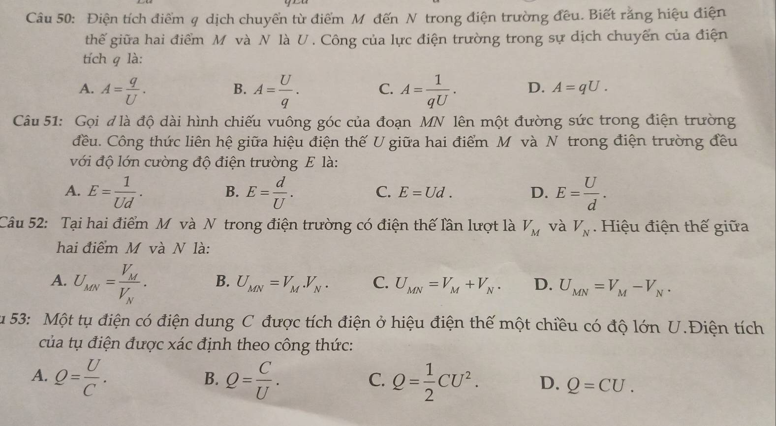 Điện tích điểm q dịch chuyển từ điểm Mỹ đến N trong điện trường đều. Biết rằng hiệu điện
thế giữa hai điểm M và N là U. Công của lực điện trường trong sự dịch chuyển của điện
tích q là:
A. A= q/U . A= U/q . A= 1/qU .
B.
C.
D. A=qU.
Câu 51: Gọi đ là độ dài hình chiếu vuông góc của đoạn MN lên một đường sức trong điện trường
đều. Công thức liên hệ giữa hiệu điện thế U giữa hai điểm Mô và N trong điện trường đều
với độ lớn cường độ điện trường E là:
A. E= 1/Ud . E= d/U . E= U/d .
B.
C. E=Ud. D.
Câu 52: Tại hai điểm M và N trong điện trường có điện thế lần lượt là V_M và V_N. Hiệu điện thế giữa
hai điểm M và N là:
A. U_MN=frac V_MV_N.
B. U_MN=V_M.V_N. C. U_MN=V_M+V_N. D. U_MN=V_M-V_N.
u 53: Một tụ điện có điện dung C được tích điện ở hiệu điện thế một chiều có độ lớn U.Điện tích
của tụ điện được xác định theo công thức:
B.
C.
A. Q= U/C . Q= C/U . Q= 1/2 CU^2. Q=CU.
D.