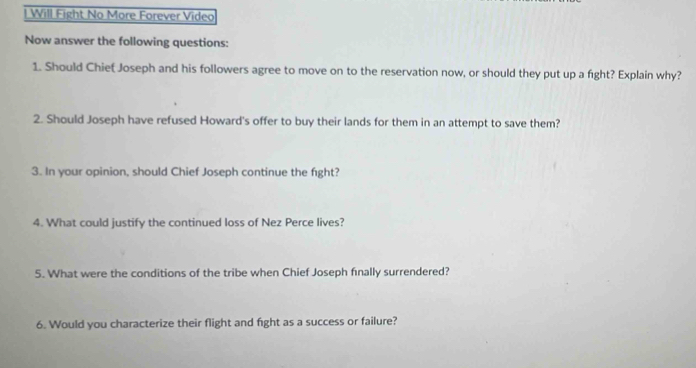 Will Fight No More Forever Video 
Now answer the following questions: 
1. Should Chiet Joseph and his followers agree to move on to the reservation now, or should they put up a fight? Explain why? 
2. Should Joseph have refused Howard's offer to buy their lands for them in an attempt to save them? 
3. In your opinion, should Chief Joseph continue the fight? 
4. What could justify the continued loss of Nez Perce lives? 
5. What were the conditions of the tribe when Chief Joseph finally surrendered? 
6. Would you characterize their flight and fight as a success or failure?