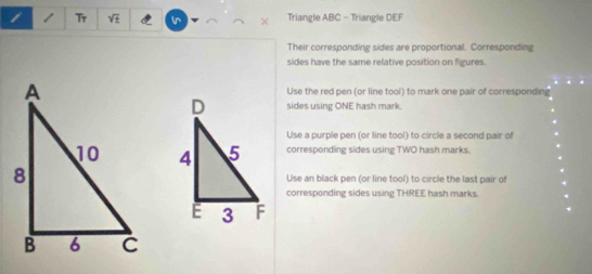 Tr sqrt(t) Ir Triangle ABC - Triangle DEF
Their corresponding sides are proportional. Corresponding 
sides have the same relative position on figures. 
Use the red pen (or line tool) to mark one pair of corresponding 
sides using ONE hash mark. 
Use a purple pen (or line tool) to circle a second pair of 
corresponding sides using TWO hash marks. 
Use an black pen (or line tool) to circle the last pair of 
corresponding sides using THREE hash marks.