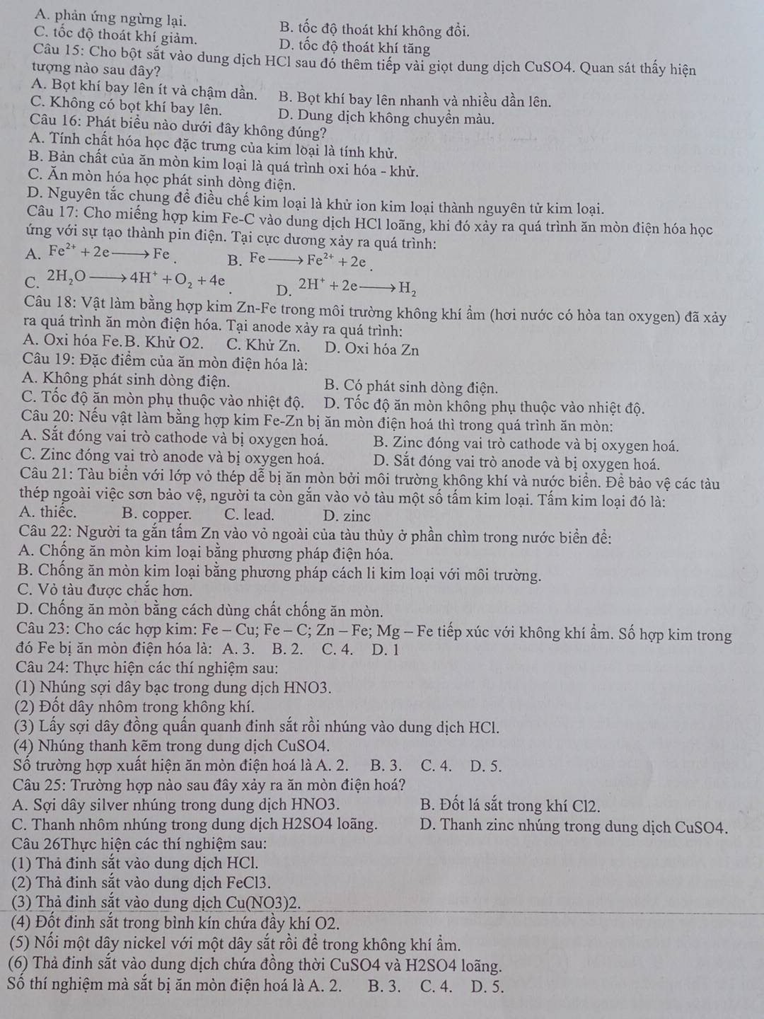 A. phản ứng ngừng lại. B. tốc độ thoát khí không đổi.
C. tốc độ thoát khí giảm. D. tốc độ thoát khí tăng
Câu 15: Cho bột sắt vào dung dịch HCl sau đó thêm tiếp vài giọt dung dịch CuSO4. Quan sát thấy hiện
tượng nào sau đây?
A. Bọt khí bay lên ít và chậm dần. B. Bọt khí bay lên nhanh và nhiều dần lên.
C. Không có bọt khí bay lên. D. Dung dịch không chuyền màu.
Câu 16: Phát biều nào dưới đây không đúng?
A. Tính chất hóa học đặc trưng của kim loại là tính khử.
B. Bản chất của ăn mòn kim loại là quá trình oxi hóa - khử.
C. Ăn mòn hóa học phát sinh dòng điện.
D. Nguyên tắc chung đề điều chế kim loại là khử ion kim loại thành nguyên tử kim loại.
Câu 17: Cho miếng hợp kim Fe-C vào dùng dịch HCl loãng, khi đó xảy ra quá trình ăn mòn điện hóa học
ứng với sự tạo thành pin điện. Tại cực dương xảy ra quá trình:
A. Fe^(2+)+2eto Fe. B. Fe - Fe^(2+)+2e.
C. 2H_2Oto 4H^++O_2+4e
D. 2H^++2eto H_2
Câu 18: : Vật làm bằng hợp kim Zn-Fe trong môi trường không khí ẩm (hơi nước có hòa tan oxygen) đã xảy
ra quá trình ăn mòn điện hóa. Tại anode xảy ra quá trình:
A. Oxi hóa Fe.B. Khử O2. C. Khử Zn. D. Oxi hóa Zn
Câu 19: Đặc điểm của ăn mòn điện hóa là:
A. Không phát sinh dòng điện. B. Có phát sinh dòng điện.
C. Tốc độ ăn mòn phụ thuộc vào nhiệt độ. D. Tốc độ ăn mòn không phụ thuộc vào nhiệt độ.
Câu 20: Nếu vật làm bằng hợp kim Fe-Zn bị ăn mòn điện hoá thì trong quá trình ăn mòn:
A. Sắt đóng vai trò cathode và bị oxygen hoá. B. Zinc đóng vai trò cathode và bị oxygen hoá.
C. Zinc đóng vai trò anode và bị oxygen hoá. D. Sắt đóng vai trò anode và bị oxygen hoá.
Câu 21: Tàu biển với lớp vỏ thép dễ bị ăn mòn bởi môi trường không khí và nước biển. Đề bảo vệ các tàu
thép ngoài việc sơn bảo vệ, người ta còn gắn vào vỏ tàu một số tấm kim loại. Tấm kim loại đó là:
A. thiếc. B. copper. C. lead. D. zinc
Câu 22: Người ta gắn tấm Zn vào vỏ ngoài của tàu thủy ở phần chìm trong nước biển đề:
A. Chống ăn mòn kim loại bằng phương pháp điện hóa.
B. Chống ăn mòn kim loại bằng phương pháp cách li kim loại với môi trường.
C. Vỏ tàu được chắc hơn.
D. Chống ăn mòn bằng cách dùng chất chống ăn mòn.
Câu 23: Cho các hợp kim: Fe-Cu;Fe-C;Zn-Fe; M Mg - Fe tiếp xúc với không khí ẩm. Số hợp kim trong
đó Fe bị ăn mòn điện hóa là: A. 3. B. 2. C. 4. D. 1
Câu 24: Thực hiện các thí nghiệm sau:
(1) Nhúng sợi dây bạc trong dung dịch HNO3.
(2) Đốt dây nhôm trong không khí.
(3) Lấy sợi dây đồng quấn quanh đinh sắt rồi nhúng vào dung dịch HCl.
(4) Nhúng thanh kẽm trong dung dịch CuSO4.
Số trường hợp xuất hiện ăn mòn điện hoá là A. 2. B. 3. C. 4. D. 5.
Câu 25: Trường hợp nào sau đây xảy ra ăn mòn điện hoá?
A. Sợi dây silver nhúng trong dung dịch HNO3. B. Đốt lá sắt trong khí Cl2.
C. Thanh nhôm nhúng trong dung dịch H2SO4 loãng. D. Thanh zinc nhúng trong dung dịch CuSO4.
Câu 26Thực hiện các thí nghiệm sau:
(1) Thả đinh sắt vào dung dịch HCl.
(2) Thả đinh sắt vào dung dịch FeCl3.
(3) Thả đinh sắt vào dung dịch Cu(NO3)2.
(4) Đốt đinh sắt trong bình kín chứa đầy khí O2.
(5) Nối một dây nickel với một dây sắt rồi để trong không khí ẩm.
(6) Thả đinh sắt vào dung dịch chứa đồng thời CuSO4 và H2SO4 loãng.
Số thí nghiệm mà sắt bị ăn mòn điện hoá là A. 2. B. 3. C. 4. D. 5.