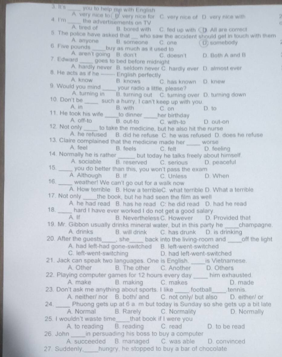 It'm _you to help me with English 2
A. very nice toD. very nice for C. very nice of D. very nice with
4 1'm _the advertisements on TV
O
A. tired of B. bored with C. fed up with CD. All are correct
5. The police have asked that _who saw the accident should get in touch with them
A. anyone B. someone C. one D) somebody
6 Five pounds _buy as much as it used to
A. aren't going B. don't C. doesn't D. Both A and B
7 Edward _goes to bed before midnight
A. hardly never B. seldom never C. hardly ever D. almost ever
8. He acts as if he _English perfectly
A. know B. knows C. has known D. knew
9 Would you mind _your radio a little, please?
A. turning in B. turning out C. turning over D. turning down
10. Don't be _such a hurry, I can't keep up with you.
A. in B. with C. on D. to
11. He took his wife _to dinner _her birthday
A. off-to B. out-to C. with-to D. out-on
12. Not only_ to take the medicine, but he also hit the nurse
A. he refused B. did he refuse C. he was refused D. does he refuse
_
13. Claire complained that the medicine made her worse
A. feel B. feels C. felt D. feeling
14. Normally he is rather _but today he talks freely about himself.
A. sociable B. reserved C. serious D. peaceful
15. _you do better than this, you won't pass the exam
A. Although B. If C. Unless D. When
16. _weather! We can't go out for a walk now
A. How terrible B. How a terribleC. what terrible D. What a terrible
17. Not only _the book, but he had seen the film as well
A. he had read B. has he read C: he did read D. had he read
18. _hard I have ever worked I do not get a good salary.
A. If B. Nevertheless C. However D. Provided that
19. Mr. Gibbon usually drinks mineral water, but in this party he _champagne.
A. drinks B. will drink C. has drunk D. is drinking
20. After the guests_ , she_ back into the living-room and _off the light
A. had left-had gone-switched B. left-went-switched
C. left-went-switching D. had left-went-switched
21. Jack can speak two languages. One is English. _is Vietnamese.
A. Other B. The other C. Another D. Others
22. Playing computer games for 12 hours every day _him exhausted.
A. make B. making C. makes D. made
23. Don't ask me anything about sports. I like _football_ tennis.
A. neither/ nor B. both/ and C. not only/ but also D. either/ or
24. _Phuong gets up at 6 a. m but today is Sunday so she gets up a bit late
A. Normal B. Rarely C. Normality D. Normally
25. I wouldn't waste time_ that book if I were you
A. to reading B. reading C. read D. to be read
26. John_ in persuading his boss to buy a computer
A. succeeded B. managed C. was able D. convinced
27. Suddenly,_ hungry, he stopped to buy a bar of chocolate