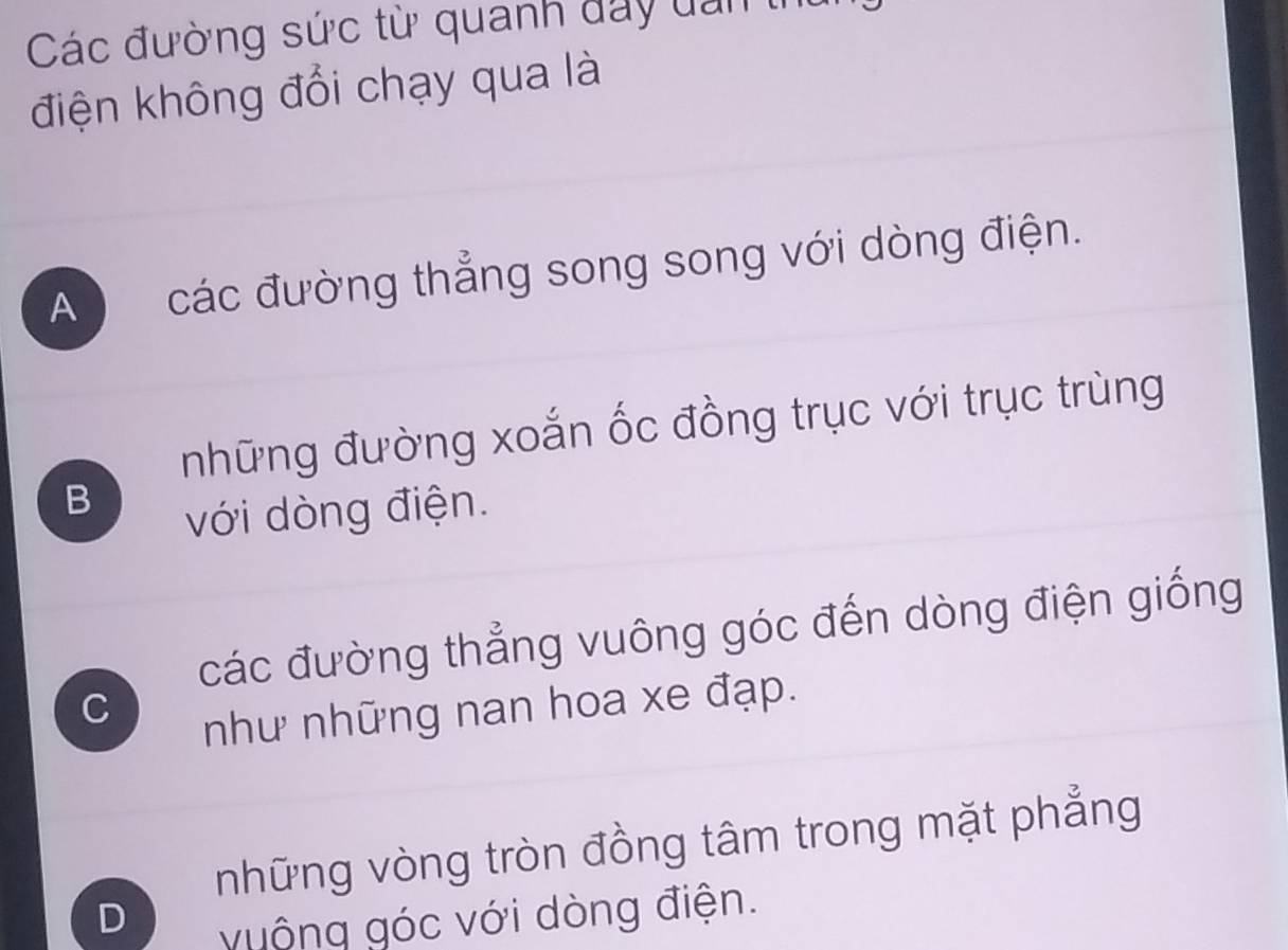 Các đường sức từ quanh đay dan t
điện không đổi chạy qua là
A các đường thẳng song song với dòng điện.
những đường xoắn ốc đồng trục với trục trùng
B
với dòng điện.
các đường thẳng vuông góc đến dòng điện giống
C
như những nan hoa xe đạp.
những vòng tròn đồng tâm trong mặt phẳng
D
vuộng góc với dòng điện.