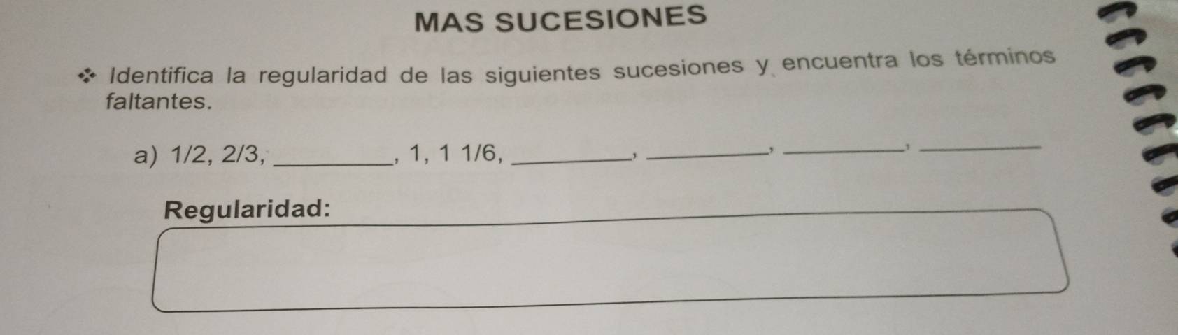 MAS SUCESIONES 
Identifica la regularidad de las siguientes sucesiones y encuentra los términos 
faltantes. 
a) 1/2, 2/3, _, 1, 1 1/6, _,_ 
_ 
_ 
Regularidad: