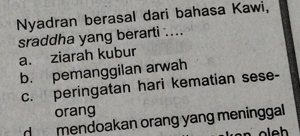 Nyadran berasal dari bahasa Kawi,
sraddha yang berarti ....
a. ziarah kubur
b. pemanggilan arwah
c. peringatan hari kematian sese-
orang
d mendoakan orang yang meninggal