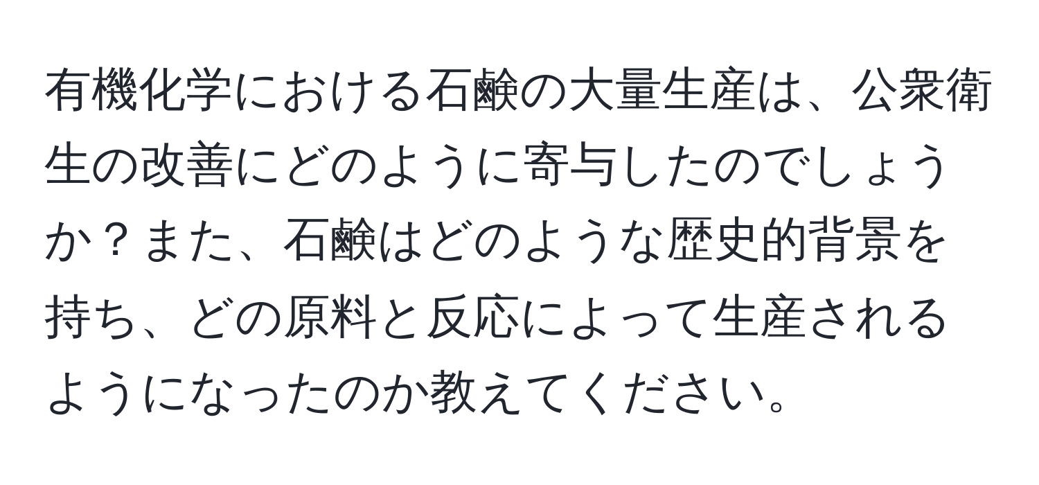 有機化学における石鹸の大量生産は、公衆衛生の改善にどのように寄与したのでしょうか？また、石鹸はどのような歴史的背景を持ち、どの原料と反応によって生産されるようになったのか教えてください。