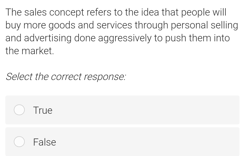 The sales concept refers to the idea that people will
buy more goods and services through personal selling
and advertising done aggressively to push them into
the market.
Select the correct response:
True
False