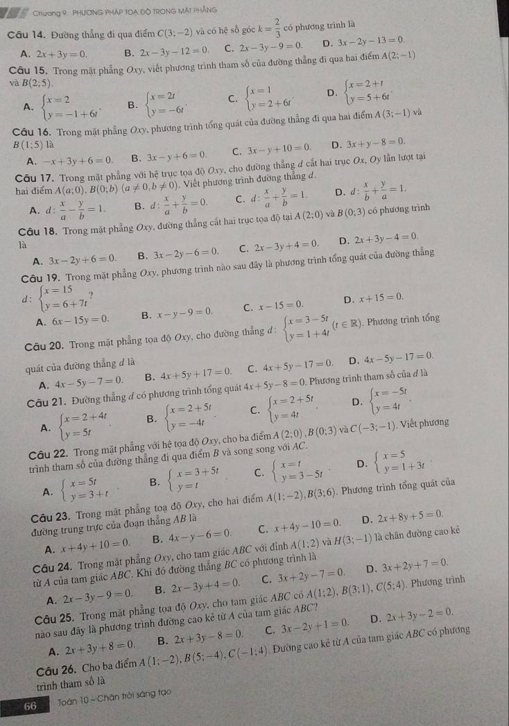 Chương 9. PHƯONG PHÁP TOA ĐÔ TRONG MAT PHÁNG
Câu 14. Đường thẳng đi qua điểm C(3;-2) và có hệ số góc k= 2/3  có phương trình là
A. 2x+3y=0. B. 2x-3y-12=0. C. 2x-3y-9=0. D. 3x-2y-13=0.
Câu 15. Trong mặt phẳng Oxy, viết phương trình tham số của đường thẳng đi qua hai điểm A(2;-1)
và B(2;5). C. beginarrayl x=1 y=2+6tendarray. D. beginarrayl x=2+t y=5+6tendarray. .
A. beginarrayl x=2 y=-1+6tendarray. . B. beginarrayl x=2t y=-6tendarray. .
Câu 16. Trong mặt phẳng Ox) v phương trình tổng quát của đường thẳng đi qua hai điểm A(3;-1) và
B(1;5) là D. 3x+y-8=0.
A. -x+3y+6=0. B. 3x-y+6=0 C. 3x-y+10=0.
Câu 17. Trong mặt phẳng với hệ trục tọa độ Oxy y, cho đường thẳng d cắt hai trục Ox,Oy ượt tại
hai điểm A(a;0),B(0;b)(a!= 0,b!= 0) Viết phương trình đường thẳng đ.
A. d:  x/a - y/b =1. B. d: x/a + y/b =0. C. d: x/a + y/b =1. D. d: x/b + y/a =1.
Câu 18. Trong mặt phẳng Oxy, đường thẳng cất hai trục tọa độ tại A(2;0) và B(0;3) có phương trình
là
A. 3x-2y+6=0. B. 3x-2y-6=0. C. 2x-3y+4=0. D. 2x+3y-4=0.
Câu 19. Trong mặt phẳng Oxy , phương trình nào sau đây là phương trình tổng quát của đường thẳng
d: beginarrayl x=15 y=6+7tendarray. ? D. x+15=0.
A. 6x-15y=0. B. x-y-9=0. C. x-15=0.
Câu 20. Trong mặt phẳng tọa độ Oxy, cho đường thẳng đ : d:beginarrayl x=3-5t y=1+4tendarray. (t∈ R). Phương trình tổng
quát của đường thẳng đ là
A. 4x-5y-7=0. B. 4x+5y+17=0. C. 4x+5y-17=0. D. 4x-5y-17=0.
Câu 21. Đường thẳng đ có phương trình tổng quát 4x+5y-8=0 Phương trình tham số của đ là
A. beginarrayl x=2+4t y=5tendarray. B. beginarrayl x=2+5t y=-4tendarray. . C. beginarrayl x=2+5t y=4tendarray. . D. beginarrayl x=-5t y=4tendarray. .
Câu 22. Trong mặt phẳng với hệ tọa độ Oxy, cho ba điểm A(2;0),B(0;3) và C(-3;-1). Viết phương
trình tham số của đường thẳng đi qua điểm B và song song với AC.
D.
A. beginarrayl x=5t y=3+tendarray. B. beginarrayl x=3+5t y=tendarray. C. beginarrayl x=t y=3-5tendarray. beginarrayl x=5 y=1+3tendarray.
Câu 23. Trong mặt phẳng toạ độ Oxy, cho hai điểm A(1;-2),B(3;6). Phương trình tổng quát của
đường trung trực của đoạn thẳng AB là
D.
A. x+4y+10=0. B. 4x-y-6=0. C. x+4y-10=0. 2x+8y+5=0.
Câu 24. Trong mặt phẳng Ox v, cho tam giác ABC với đỉnh A(1;2) và H(3;-1) là chân đường cao kẻ
D.
từ A của tam giác ABC. Khi đó đường thẳng BC có phương trình là
A. 2x-3y-9=0. B. 2x-3y+4=0. C. 3x+2y-7=0. 3x+2y+7=0.
Câu 25. Trong mặt phẳng tọa độ Oxy, cho tam giác ABC có A(1:2),B(3:1),C(5;4). Phương trình
D.
nào sau đây là phương trình đường cao kẻ từ A của tam giác ABC?
A. 2x+3y+8=0. B. 2x+3y-8=0. C. 3x-2y+1=0. 2x+3y-2=0.
Câu 26. Cho ba điểm A(1;-2),B(5;-4),C(-1;4) Đường cao kẻ từ A của tam giác ABC có phương
trình tham số là
66  Toán 10 - Chân trời sáng tạo