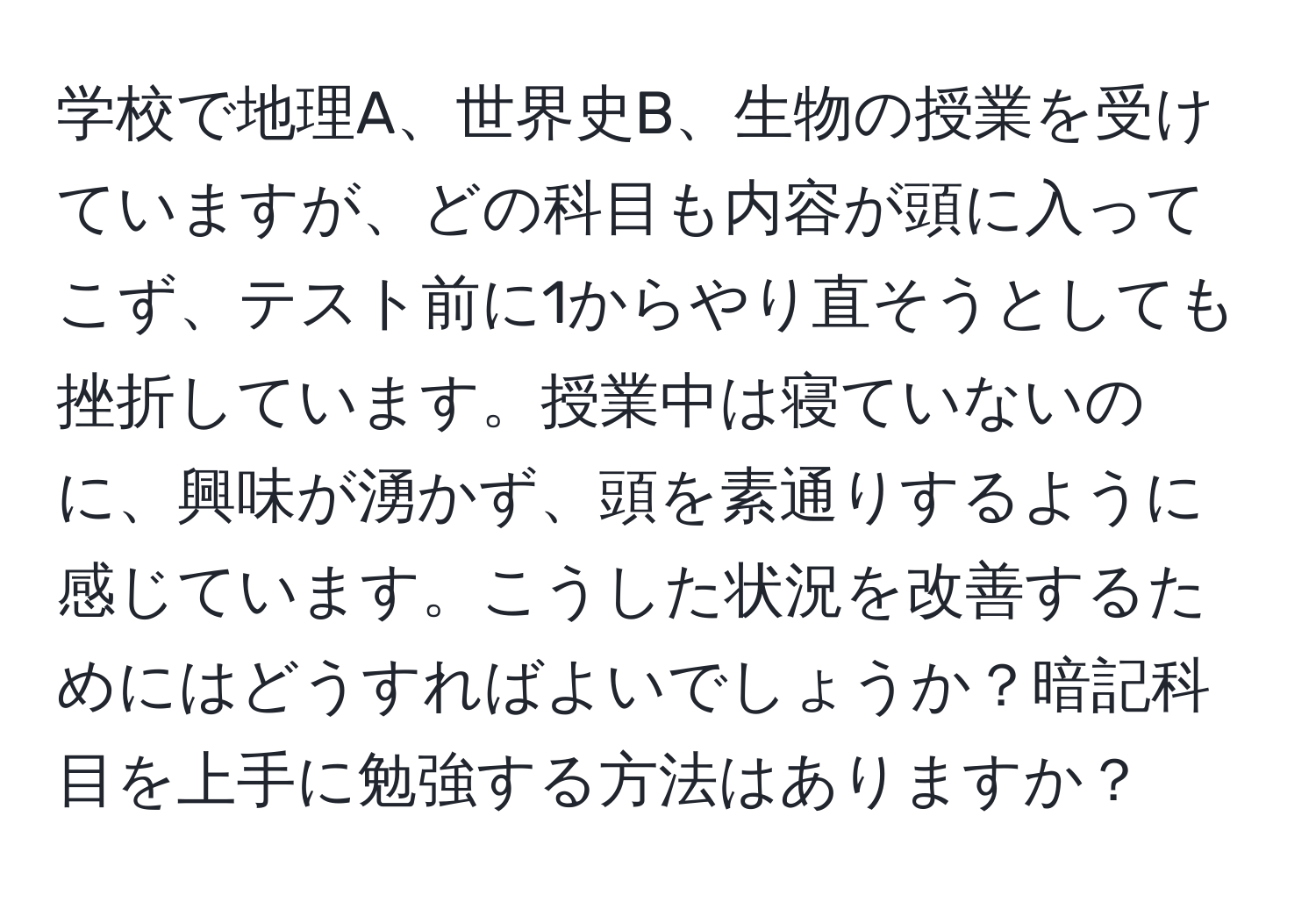 学校で地理A、世界史B、生物の授業を受けていますが、どの科目も内容が頭に入ってこず、テスト前に1からやり直そうとしても挫折しています。授業中は寝ていないのに、興味が湧かず、頭を素通りするように感じています。こうした状況を改善するためにはどうすればよいでしょうか？暗記科目を上手に勉強する方法はありますか？