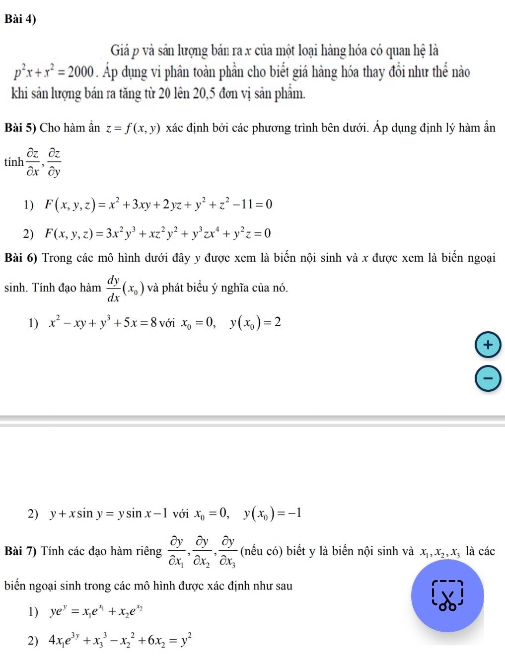 Bài 4)
Giá p và sản lượng bán ra x của một loại hàng hóa có quan hệ là
p^2x+x^2=2000. Áp dụng vi phân toàn phần cho biết giá hàng hóa thay đổi như thể nào
khi sản lượng bán ra tăng từ 20 lên 20,5 đơn vị sản phẩm.
Bài 5) Cho hàm ẩn z=f(x,y) xác định bởi các phương trình bên dưới. Áp dụng định lý hàm ẩn
tính  partial z/partial x , partial z/partial y 
1) F(x,y,z)=x^2+3xy+2yz+y^2+z^2-11=0
2) F(x,y,z)=3x^2y^3+xz^2y^2+y^3zx^4+y^2z=0
Bài 6) Trong các mô hình dưới đây y được xem là biến nội sinh và x được xem là biến ngoại
sinh. Tính đạo hàm  dy/dx (x_0) và phát biểu ý nghĩa của nó.
1) x^2-xy+y^3+5x=8 với x_0=0,y(x_0)=2
+
2) y+xsin y=ysin x-1 với x_0=0,y(x_0)=-1
Bài 7) Tính các đạo hàm riêng frac partial ypartial x_1,frac partial ypartial x_2,frac partial ypartial x_3 (nếu có) biết y là biến nội sinh và x_1,x_2,x_3 là các
biến ngoại sinh trong các mô hình được xác định như sau
1) ye^y=x_1e^(x_1)+x_2e^(x_2)
2) 4x_1e^(3y)+x_3^(3-x_2^2+6x_2)=y^2