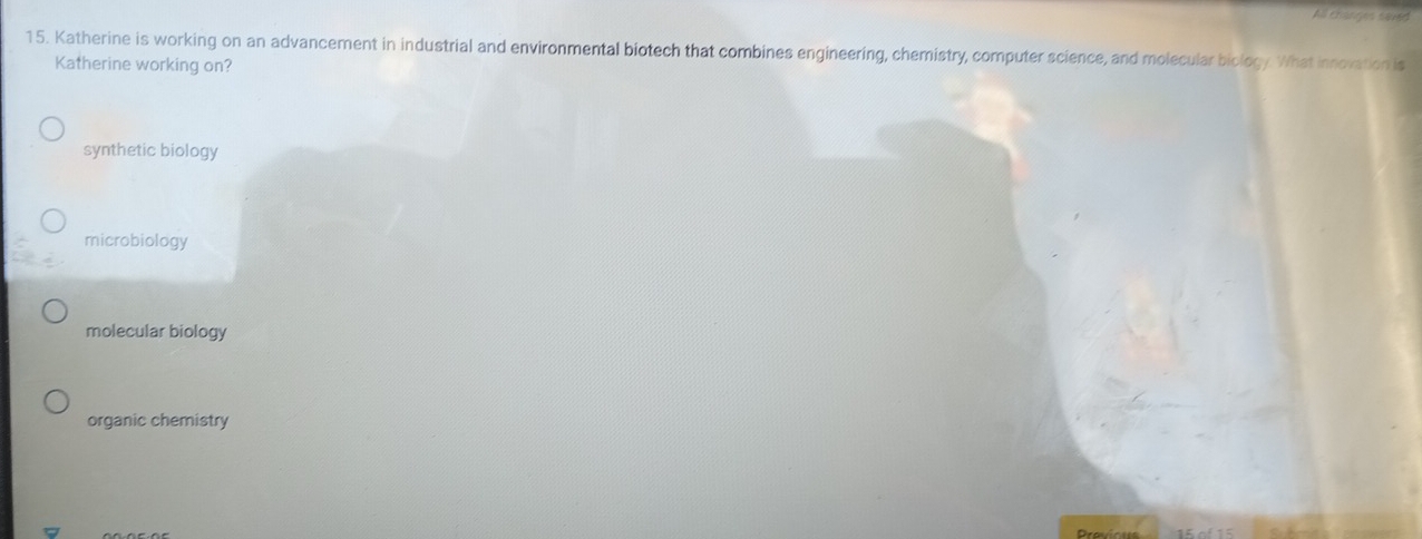 All changes saved
15. Katherine is working on an advancement in industrial and environmental biotech that combines engineering, chemistry, computer science, and molecular biology. What innovation is
Katherine working on?
synthetic biology
microbiology
molecular biology
organic chemistry