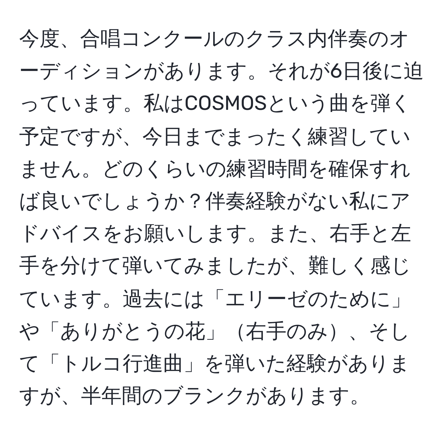 今度、合唱コンクールのクラス内伴奏のオーディションがあります。それが6日後に迫っています。私はCOSMOSという曲を弾く予定ですが、今日までまったく練習していません。どのくらいの練習時間を確保すれば良いでしょうか？伴奏経験がない私にアドバイスをお願いします。また、右手と左手を分けて弾いてみましたが、難しく感じています。過去には「エリーゼのために」や「ありがとうの花」右手のみ、そして「トルコ行進曲」を弾いた経験がありますが、半年間のブランクがあります。