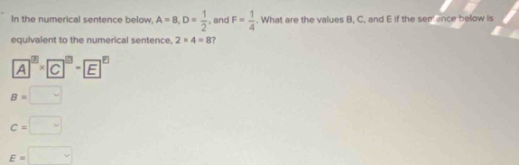 In the numerical sentence below, A=8, D= 1/2  , and F= 1/4 . What are the values B, C, and E if the sem ence below is
equivalent to the numerical sentence, 2* 4=8 ?
A^(□)* C^(□)-E^(□)
B=□
c=□
E=□