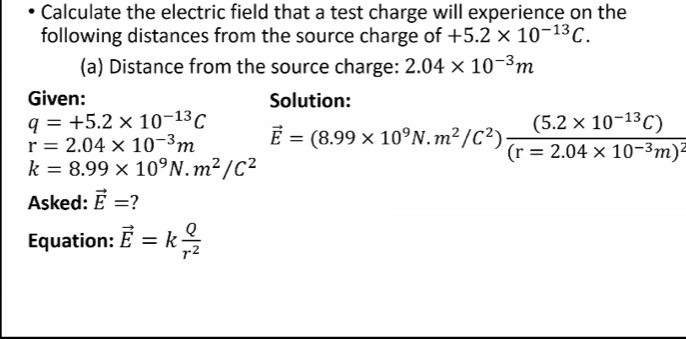 Calculate the electric field that a test charge will experience on the 
following distances from the source charge of +5.2* 10^(-13)C. 
(a) Distance from the source charge: 2.04* 10^(-3)m
Given: Solution:
q=+5.2* 10^(-13)C
r=2.04* 10^(-3)m vector E=(8.99* 10^9N.m^2/C^2)frac (5.2* 10^(-13)C)(r=2.04* 10^(-3)m)^2
k=8.99* 10^9N· m^2/C^2
Asked: vector E=
Equation: vector E=k Q/r^2 