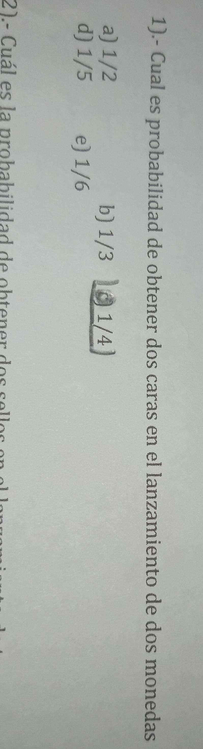 1).- Cual es probabilidad de obtener dos caras en el lanzamiento de dos monedas
a) 1/2 b) 1/3 0 1/4
d) 1/5 e) 1/6
21. - Cu ál es la probab ilidad de o b ten er o s se