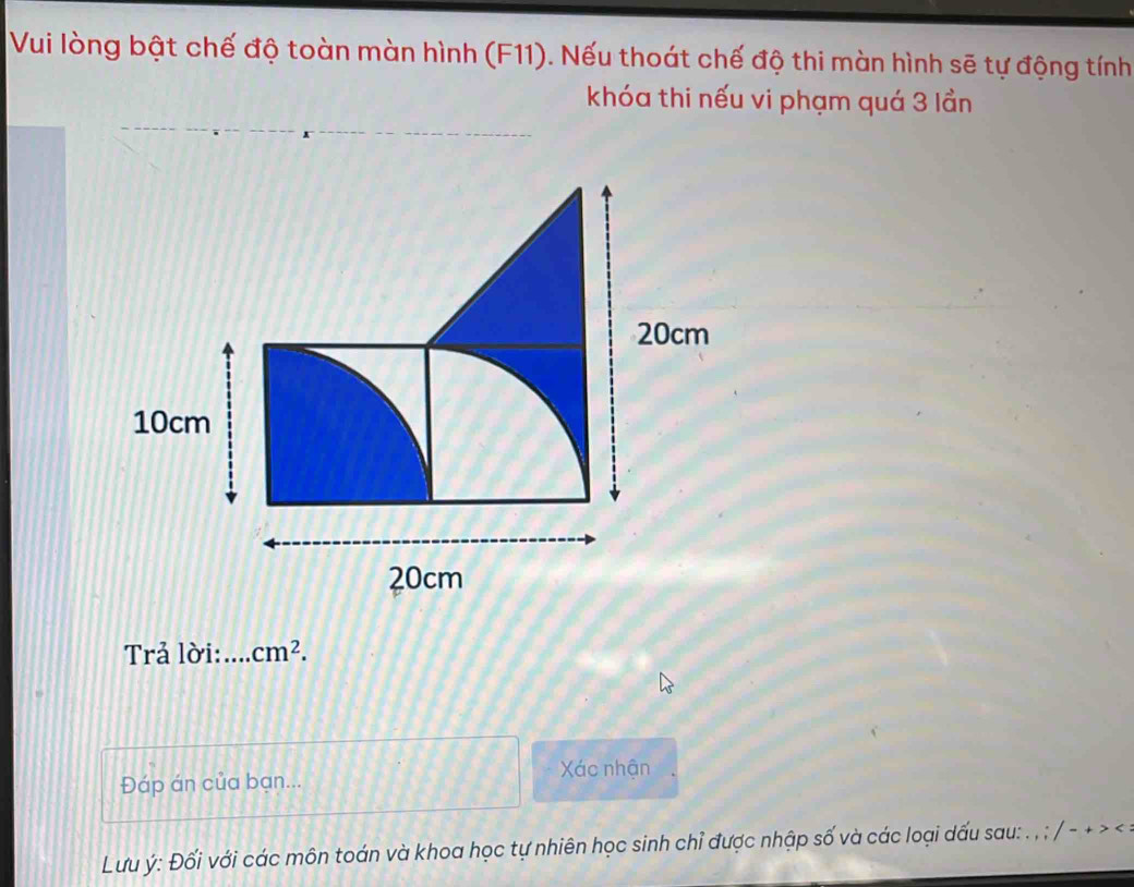 Vui lòng bật chế độ toàn màn hình (F11). Nếu thoát chế độ thi màn hình sẽ tự động tính 
khóa thi nếu vi phạm quá 3 lần 
Trả lời: cm^2. 
Đáp án của bạn... 
Xác nhận 
Lưu ý : Đối với các môn toán và khoa học tự nhiên học sinh chỉ được nhập số và các loại dấu sau: . , ; / - + > .