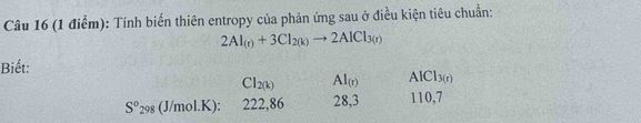 Tính biến thiên entropy của phản ứng sau ở điều kiện tiêu chuẩn:
2Al_(r)+3Cl_2(k)to 2AlCl_3(r)
Biết:
CI_2(k) AI_(r).1 Cl_3(r)
S^0_298 (J/mol.K) 222,86 28,3 110, 7