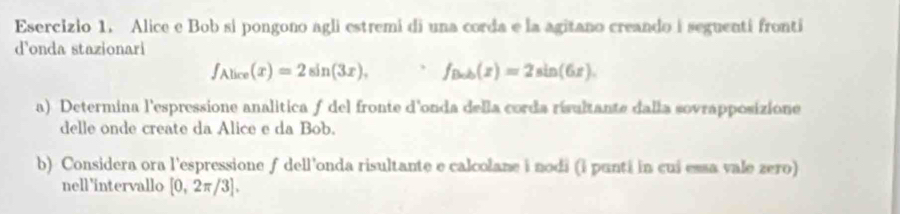 Esercizlo 1. Alice e Bob si pongono agli estremi di una corda e la agitano creando i seguenti fronti 
d'onda stazionari
f_Alice(x)=2sin (3x), f_Bxh(x)=2sin (6x). 
a) Determina l'espressione analitica ƒ del fronte d'onda della corda risultante dalla sovrapposizione 
delle onde create da Alice e da Bob. 
b) Considera ora l'espressione f dell'onda risultante e calcolane i nodi (i punti in cui essa vale zero) 
nell 'intervallo [0,2π /3].