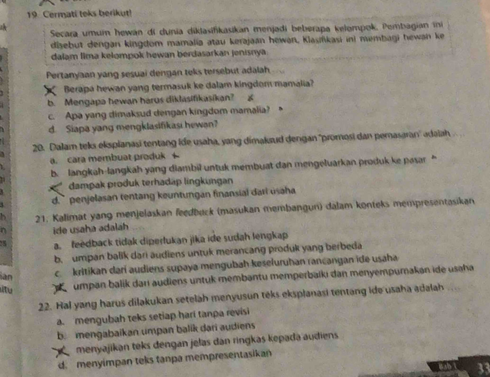 Cermati loks berikut!
Secara umum hewán di dunia diklasifikasikan menjadi beberapa kelompok, Pembagian ini
disebut dengan kingdom mamalia atau kerajaan hewan, Klasifikasi ini membagi hewan ke
dalam lima kelompok hewan berdasarkan jenisnya.
Pertanyaan yang sesuai dengan teks tersebut adalah
Berapa hewan yang termasuk ke dalam kingdom mamalia?
b. Mengapa hewan harus diklasifikasikan? *
c. Apa yang dimaksud dengan kingdom mamalia?
d. Siapa yang mengklasifikasi hewan?
20. Dalam teks ekspianasi tentang ide usaha, yang dimaksud dengan ''promosi dan pemasaran' adaiah
 
a. cara membuat produk 
71  b.  langkah-langkah yang diambil untuk membuat dan mengeluarkan produk ke pasar 
dampak produk terhadap lingkungan
d. ` perjelasan tentang keuntungan finansial dari usaha 
5  21. Kalimat yang menjelaskan feedbuck (masukan membangun) dalam konteks mempresentasikan
n ide usaha adaláh
5 a feedback tidak diperlukan jika ide sudah lengkap
b. umpan balik dari audiens untuk merancang produk yang berbeda
ian c kritikan darí audiens supaya mengubah keseluruhan rancangan ide usaha
itu umpan balik darı audiens untuk membantu memperbaikı dan menyempumakan ide usaha
22. Hal yang harus dilakukan setelah menyusun téks eksplanasi tentang ide usaha adalah
a mengubah teks setiap hari tanpa revisi
b.mengabaikan umpan balik dari audiens
menyajikan teks dengan jelas dan ringkas kepada audiens
d. menyimpan teks tanpa mempresentasikan
33