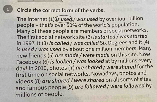 Circle the correct form of the verbs. 
The internet (1)ís used/ was used by over four billion 
people - that’s over 50% of the world’s population. 
Many of these people are members of social networks. 
The first social network site (2) is started / was started 
in 1997. It (3) is called / was called Six Degrees and it (4) 
is used / was used by about one million members. Many 
new friends (5) are made / were made on this site. Now 
Facebook (6) is looked / was looked at by millions every 
day! In 2010, photos (7) are shared / were shared for the 
first time on social networks. Nowadays, photos and 
videos (8) are shared / were shared on all sorts of sites 
and famous people (9) are followed / were followed by 
millions of people.