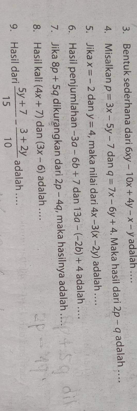 Bentuk sederhana dari 6xy-10x+4y-x-y adalah ... 
4. Misalkan p=3x-5y-7 dan q=7x-6y+4. Maka hasil dari 2p-q adalah .... 
5. Jika x=-2 dan y=4 , maka nilai dari 4x-3(x-2y) adalah .. .. 
6. Hasil penjumlahan -3a-6b+7 dan 13a-(-2b)+4 adalah .... 
7. Jika 8p+5q dikurangkan dari 2p-4q , maka hasilnya adalah 
8. Hasil kali (4x+7) dan (3x-6) adalah .... 
9. Hasil dari  (5y+7)/15 - (3+2y)/10  adalah ....