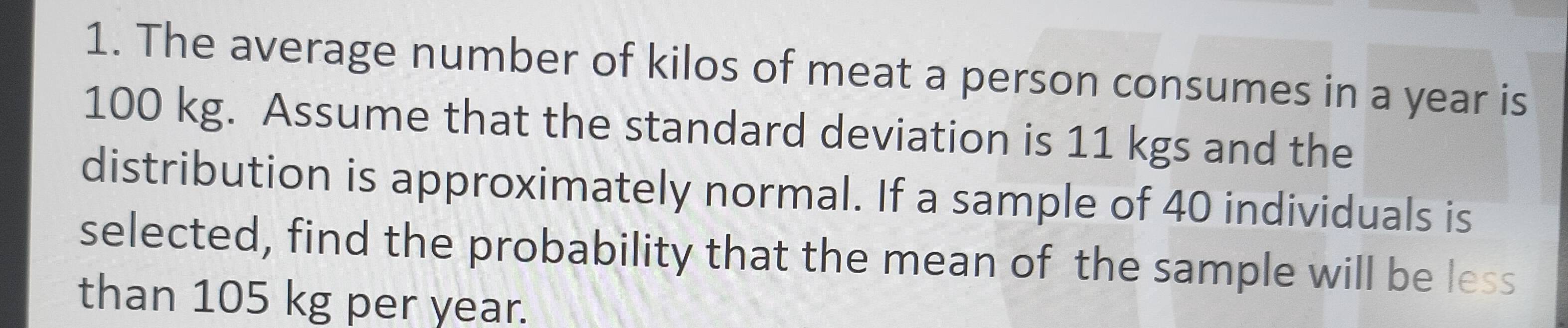 The average number of kilos of meat a person consumes in a year is
100 kg. Assume that the standard deviation is 11 kgs and the 
distribution is approximately normal. If a sample of 40 individuals is 
selected, find the probability that the mean of the sample will be less 
than 105 kg per year.