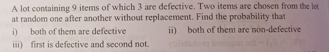 A lot containing 9 items of which 3 are defective. Two items are chosen from the lot 
at random one after another without replacement. Find the probability that 
i) both of them are defective ii) both of them are non-defective 
iii) first is defective and second not.