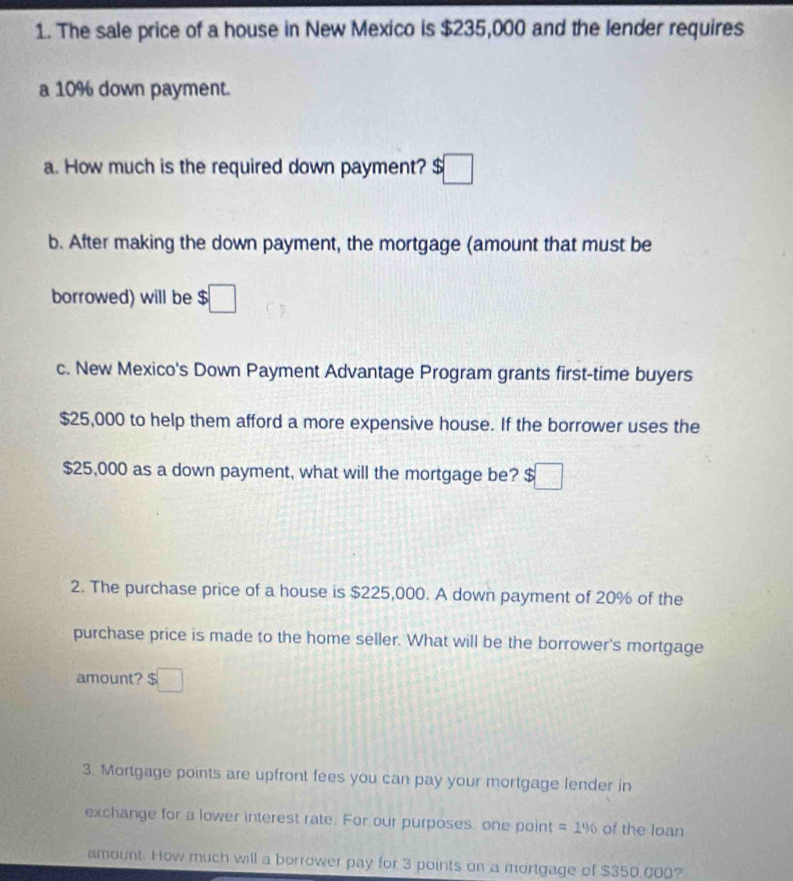 The sale price of a house in New Mexico is $235,000 and the lender requires 
a 10% down payment. 
a. How much is the required down payment? $□
b. After making the down payment, the mortgage (amount that must be 
borrowed) will be $□
c. New Mexico's Down Payment Advantage Program grants first-time buyers
$25,000 to help them afford a more expensive house. If the borrower uses the
$25,000 as a down payment, what will the mortgage be? $□
2. The purchase price of a house is $225,000. A down payment of 20% of the 
purchase price is made to the home seller. What will be the borrower's mortgage 
amount? $□
3. Mortgage points are upfront fees you can pay your mortgage lender in 
exchange for a lower interest rate. For our purposes. one point =1% of the loan 
amount. How much will a borrower pay for 3 points on a mortgage of $350.000?