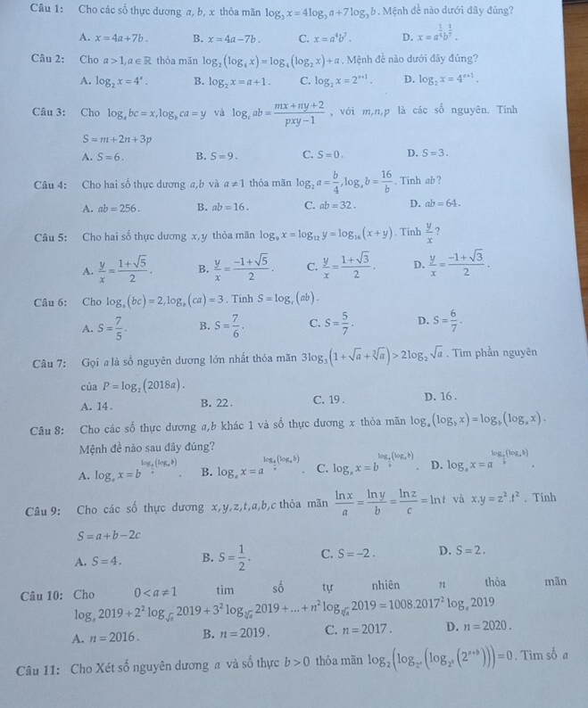 Cho các số thực dương a, b, x thỏa mãn log _3x=4log _3a+7log _3b. Mệnh đề nào dưới đây đúng?
A. x=4a+7b. B. x=4a-7b. C. x=a^4b^7. D. x=a^(frac 1)4b^(frac 1)7.
Câu 2: Cho a>1,a∈ R thỏa mãn log _2(log _4x)=log _4(log _2x)+a Mệnh đề nào dưới đây đúng?
A. log _2x=4^x. B. log _2x=a+1. C. log _2x=2^(a+1). D. log _2x=4^(a+1).
Câu 3: Cho log _abc=x,log _bca=y và log _cab= (mx+ny+2)/pxy-1  , với m,n,p là các số nguyên. Tính
S=m+2n+3p
A. S=6. B. S=9. C. S=0. D. S=3.
Câu 4: Cho hai số thực dương a,b và a!= 1 thỏa mãn log _2a= b/4 ,log _ab= 16/b . Tinh ab ?
A. ab=256. B. ab=16. C. ab=32. D. ab=64.
Câu 5: Cho hai số thực dương x,y thỏa mãn log _9x=log _12y=log _16(x+y). Tinh  y/x  ?
A.  y/x = (1+sqrt(5))/2 . B.  y/x = (-1+sqrt(5))/2 . C.  y/x = (1+sqrt(3))/2 . D.  y/x = (-1+sqrt(3))/2 .
Câu 6: Cho log _a(bc)=2,log _b(ca)=3. Tinh S=log _c(ab).
A. S= 7/5 . B. S= 7/6 . C. S= 5/7 . D. S= 6/7 .
Câu 7: Gọi #là số nguyên dương lớn nhất thỏa mãn 3log _3(1+sqrt(a)+sqrt[3](a))>2log _2sqrt(a). Tìm phần nguyên
ciaP=log _2(2018a).
A. 14 . B. 22 . C. 19 . D. 16 .
Câu 8: Cho các số thực dương a,b khác 1 và số thực dương x thỏa mãn log _a(log _bx)=log _b(log _ax).
Mệnh đề nào sau đây đúng?
log _ 1/2 (log _ab)
A. log _ax=b vector u B. log _ax=a^(log _frac b)a(log _ab). C. log _ax=b^(log _frac 3)5(log _ab) D. log _ax=a^(log _frac a)b(log _ab).
Câu 9: Cho các số thực dương x,y,z,t,a,b,c thỏa mãn  ln x/a = ln y/b = ln z/c =ln t và x.y=z^2.t^2. Tính
S=a+b-2c
A. S=4. B. S= 1/2 . C. S=-2. D. S=2.
Câu 10: Cho log _a2019+2^2log _sqrt(a)2019+3^2log _sqrt[3](a)2019+...+n^2log _sqrt[3](a)2019=1008.2017^2log _a2019 0 tìm số tự nhiên n thỏa mãn
A. n=2016. B. n=2019. C. n=2017. D. n=2020.
Câu 11: Cho Xét số nguyên dương a và số thực b>0 thỏa mãn log _2(log _2^a,(log _2,((2^(a+b))))=0. Tìm số a