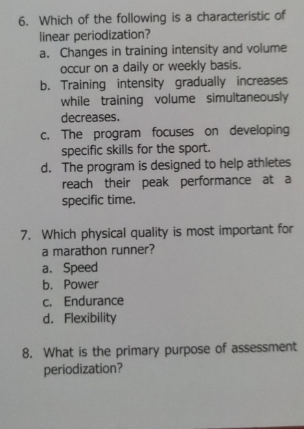 Which of the following is a characteristic of
linear periodization?
a. Changes in training intensity and volume
occur on a daily or weekly basis.
b. Training intensity gradually increases
while training volume simultaneously
decreases.
c. The program focuses on developing
specific skills for the sport.
d. The program is designed to help athletes
reach their peak performance at a
specific time.
7. Which physical quality is most important for
a marathon runner?
a. Speed
b. Power
c. Endurance
d. Flexibility
8. What is the primary purpose of assessment
periodization?