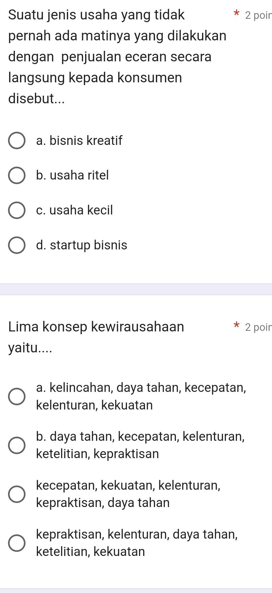 Suatu jenis usaha yang tidak 2 poir
pernah ada matinya yang dilakukan
dengan penjualan eceran secara
langsung kepada konsumen
disebut...
a. bisnis kreatif
b. usaha ritel
c. usaha kecil
d. startup bisnis
Lima konsep kewirausahaan 2 poir
yaitu....
a. kelincahan, daya tahan, kecepatan,
kelenturan, kekuatan
b. daya tahan, kecepatan, kelenturan,
ketelitian, kepraktisan
kecepatan, kekuatan, kelenturan,
kepraktisan, daya tahan
kepraktisan, kelenturan, daya tahan,
ketelitian, kekuatan