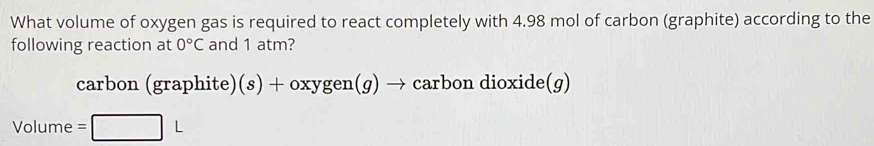 What volume of oxygen gas is required to react completely with 4.98 mol of carbon (graphite) according to the 
following reaction at 0°C and 1 atm? 
carbon (graphite )(s)+oxygen(g)to carbon dioxide(g)
Volume =□ L