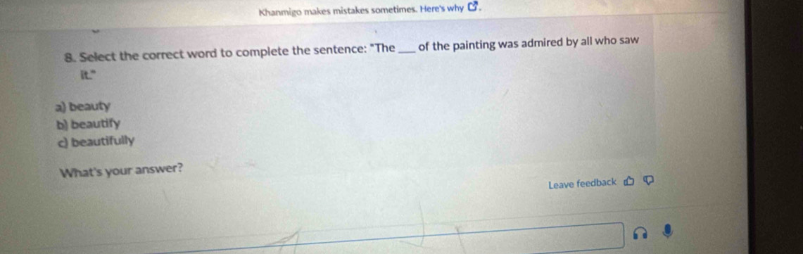 Khanmigo makes mistakes sometimes. Here's why C^,. 
8. Select the correct word to complete the sentence: "The_ of the painting was admired by all who saw
it."
a) beauty
b) beautify
c) beautifully
What's your answer?
Leave feedback