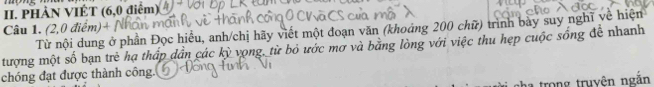 PHÀN VIÉT (6,0 điểm) 
Câu 1. (2,0 điểm)+ / 
Từ nội dung ở phần Đọc hiểu, anh/chị hãy viết một đoạn văn (khoảng 200 chữ) trình bày suy nghĩ về hiện 
tượng một số bạn trẻ hạ thấp dần các kỳ vọng, từ bỏ ước mơ và bằng lòng với việc thu hẹp cuộc sống đề nhanh 
chóng đạt được thành công. 
a trong truyên ngắn