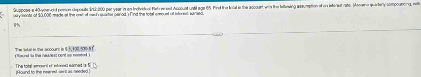 Suppose a 40-year-old person deposits $12,000 per year in an Individual Retirement Account until age 65. Find the total in the account with the following assumption of an interest rate. (Assume quarterly compounding, with 
payments of $3,000 made at the end of each quarter period.) Find the total amount of interest eamed.
9%
The total in the account is $ 1,100,539.51 ' 
(Round to the nearest cent as needed.) 
The total amount of interest earned is $ D
(Round to the nearest cent as needed.)