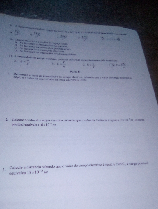 A fgura represents duas cargas pontuais Q 20
o Qual é o módulo do campo eiástrico no ponto
A.  KQ/r^2   2KQ/r^2  c  3KQ/r^2  D  4KQ/r^2 
t
10. Campo electrico e a região do espaço onde
A. Se faz sentir as interrações magnéticas
B. Se faz sentir as interrações gravitacionals
C. Se faz sentir as interações eléctricas
D. Se faz sentir as interrações electromagnéticas
11. A intensidade do campo eléctrico pode ser calculada respectivamente pela expressãos
A. E= m/F  B.. E= F/q  C. E= q/F  D. E= KQ/r 
Parte II
1. Determine o valor da intensidade do campo electrico, sabendo que o valor da carga equivale a
20μC e o valor da intensidade da força equivale a 140N
2. Calcule o valor do campo electrico sabendo que o valor da distância é igual a 2* 10^(-1)m , e cargs
pontual equivale a 6* 10^(-7)nc
3. Calcule a distância sabendo que o valor do campo electrico é igual a 25N/C, e carga pontual
equivalea 18* 10^(-14)mu c