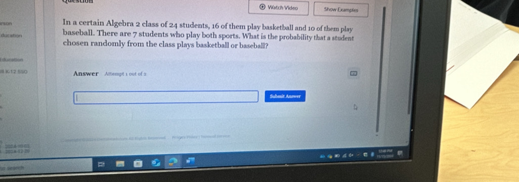 Watch Video Show Examples 
rson In a certain Algebra 2 class of 24 students, 16 of them play basketball and 10 of them play 
ducation baseball. There are 7 students who play both sports. What is the probability that a student 
chosen randomly from the class plays basketball or baseball? 
Education 
I I12 SS0 Answer Attempt 1 out of 2 
Submit Answer 
2024-1 63 n au Blghes Reperoed Pengaov Pooki 1 Teosoood n