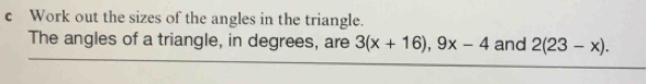 Work out the sizes of the angles in the triangle. 
The angles of a triangle, in degrees, are 3(x+16), 9x-4 and 2(23-x).