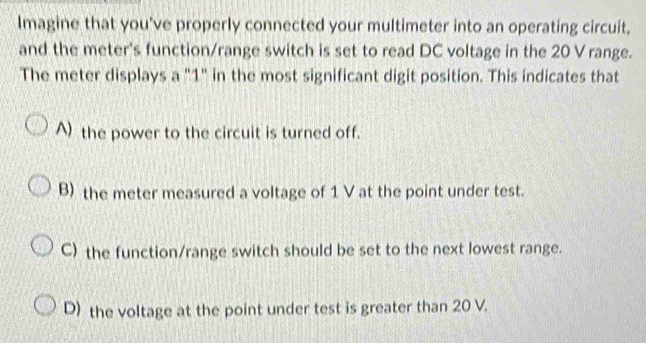 Imagine that you've properly connected your multimeter into an operating circuit,
and the meter's function/range switch is set to read DC voltage in the 20 V range.
The meter displays a "1" in the most significant digit position. This indicates that
A) the power to the circuit is turned off.
B) the meter measured a voltage of 1 V at the point under test.
C) the function/range switch should be set to the next lowest range.
D) the voltage at the point under test is greater than 20 V.