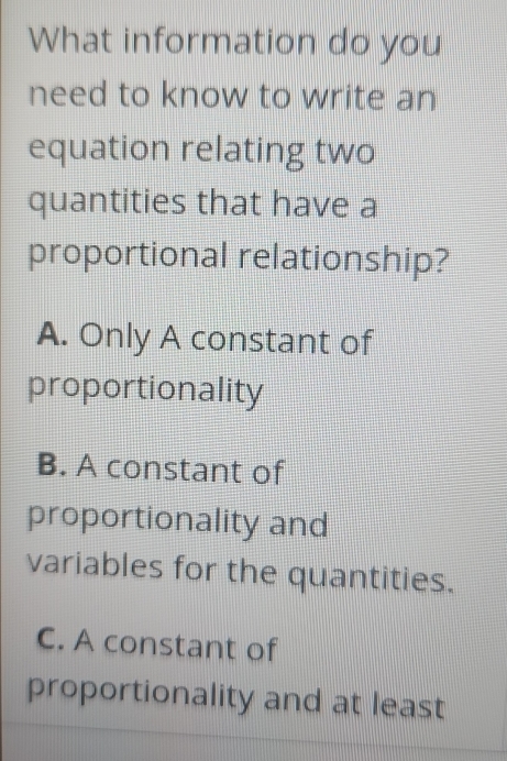 What information do you
need to know to write an
equation relating two
quantities that have a
proportional relationship?
A. Only A constant of
proportionality
B. A constant of
proportionality and
variables for the quantities.
C. A constant of
proportionality and at least