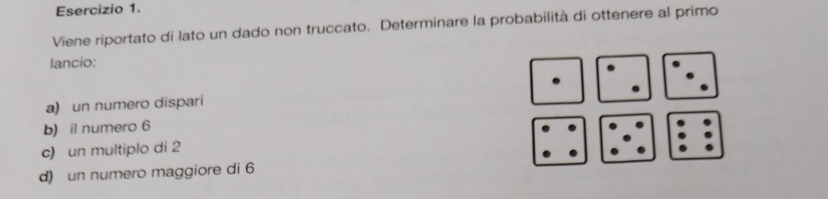 Viene riportato di lato un dado non truccato. Determinare la probabilità di ottenere al primo 
lancio: 
a) un numero dispari 
b) il numero 6
c) un multiplo di 2
d) un numero maggiore di 6