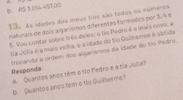 b. R$ 3.014.457,00
13. As idades dos meus tios são todos os números
naturais de dois algarismos diferentes formados por 3, 4 e
5. Vou contar sobre três deles: o tio Pedro é o mais novo, a
tia Júlia é a mais velha, e a idade do tio Guilherme é obtida
trocando a ordem dos algarismos da idade do tio Pedro.
Responda:
a. Quantos anos têm o tio Pedro e a tia Júlia?
b. Quantos anos tem o tio Guilherme?