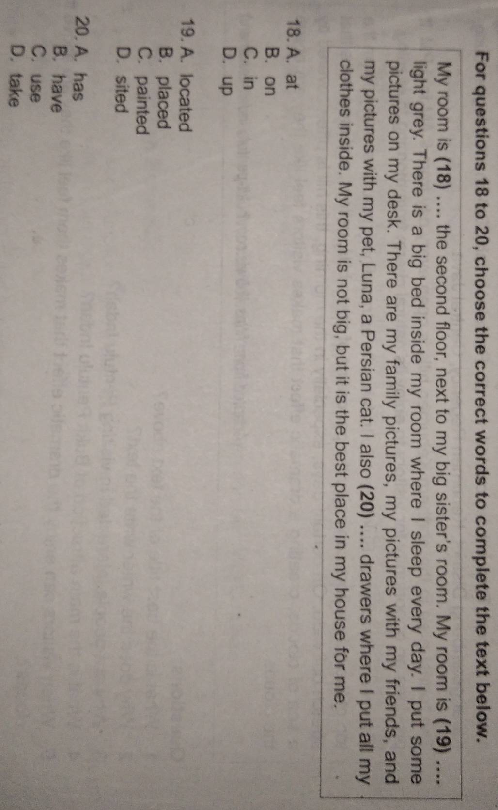 For questions 18 to 20, choose the correct words to complete the text below.
My room is (18) .... the second floor, next to my big sister's room. My room is (19) ....
light grey. There is a big bed inside my room where I sleep every day. I put some
pictures on my desk. There are my family pictures, my pictures with my friends, and
my pictures with my pet, Luna, a Persian cat. I also (20) .... drawers where I put all my
clothes inside. My room is not big, but it is the best place in my house for me.
18. A. at
B. on
C. in
D. up
19. A. located
B.placed
C. painted
D. sited
20. A. has
B. have
C. use
D. take