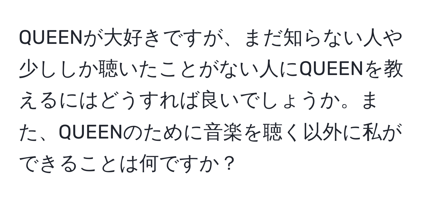 QUEENが大好きですが、まだ知らない人や少ししか聴いたことがない人にQUEENを教えるにはどうすれば良いでしょうか。また、QUEENのために音楽を聴く以外に私ができることは何ですか？