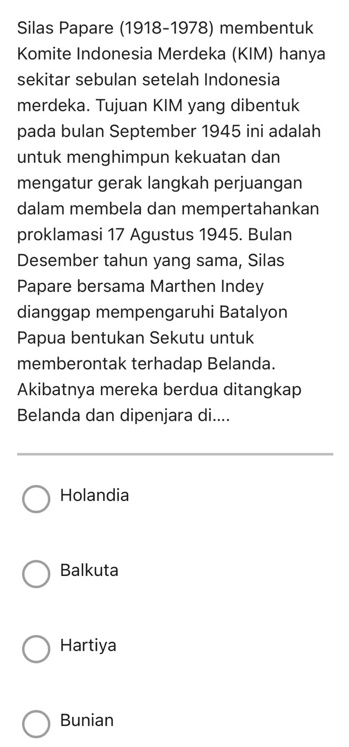 Silas Papare (1918-1978) membentuk
Komite Indonesia Merdeka (KIM) hanya
sekitar sebulan setelah Indonesia
merdeka. Tujuan KIM yang dibentuk
pada bulan September 1945 ini adalah
untuk menghimpun kekuatan dan
mengatur gerak langkah perjuangan
dalam membela dan mempertahankan
proklamasi 17 Agustus 1945. Bulan
Desember tahun yang sama, Silas
Papare bersama Marthen Indey
dianggap mempengaruhi Batalyon
Papua bentukan Sekutu untuk
memberontak terhadap Belanda.
Akibatnya mereka berdua ditangkap
Belanda dan dipenjara di....
Holandia
Balkuta
Hartiya
Bunian