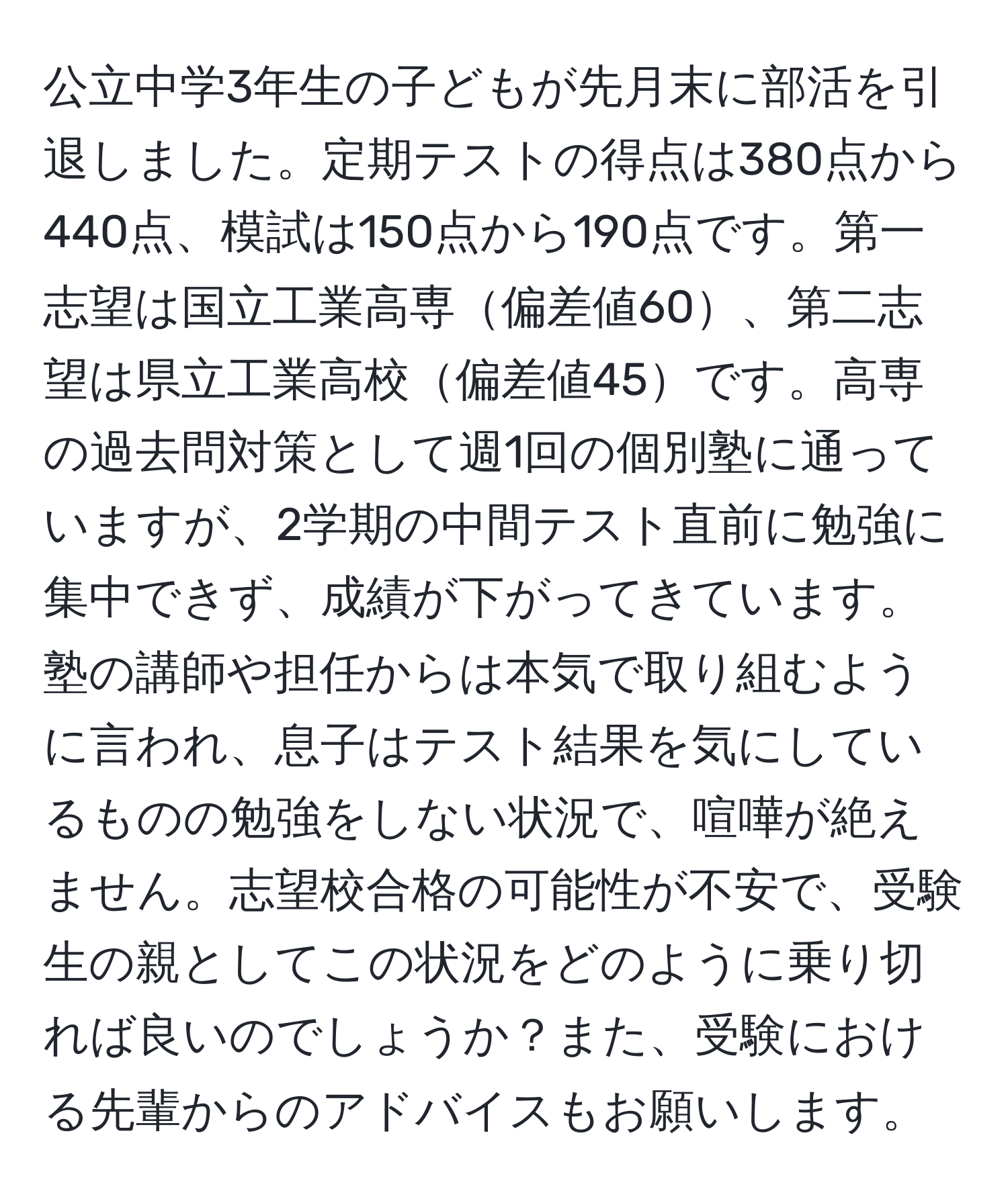 公立中学3年生の子どもが先月末に部活を引退しました。定期テストの得点は380点から440点、模試は150点から190点です。第一志望は国立工業高専偏差値60、第二志望は県立工業高校偏差値45です。高専の過去問対策として週1回の個別塾に通っていますが、2学期の中間テスト直前に勉強に集中できず、成績が下がってきています。塾の講師や担任からは本気で取り組むように言われ、息子はテスト結果を気にしているものの勉強をしない状況で、喧嘩が絶えません。志望校合格の可能性が不安で、受験生の親としてこの状況をどのように乗り切れば良いのでしょうか？また、受験における先輩からのアドバイスもお願いします。