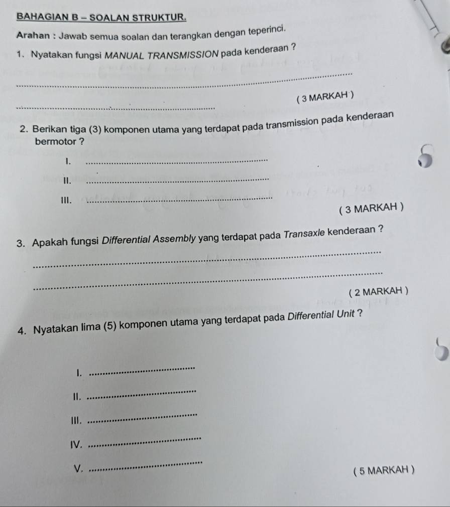 BAHAGIAN B - SOALAN STRUKTUR. 
Arahan : Jawab semua soalan dan terangkan dengan teperinci. 
1. Nyatakan fungsi MANUAL TRANSMISSION pada kenderaan ? 
_ 
_ 
( 3 MARKAH ) 
2. Berikan tiga (3) komponen utama yang terdapat pada transmission pada kenderaan 
bermotor ? 
1. 
_ 
II. 
_ 
III. 
_ 
( 3 MARKAH ) 
_ 
3. Apakah fungsi Differential Assembly yang terdapat pada Transaxle kenderaan ? 
_ 
( 2 MARKAH  
4. Nyatakan lima (5) komponen utama yang terdapat pada Differential Unit ? 
1. 
_ 
I. 
_ 
Ⅲ. 
_ 
IV. 
_ 
_ 
V. ( 5 MARKAH