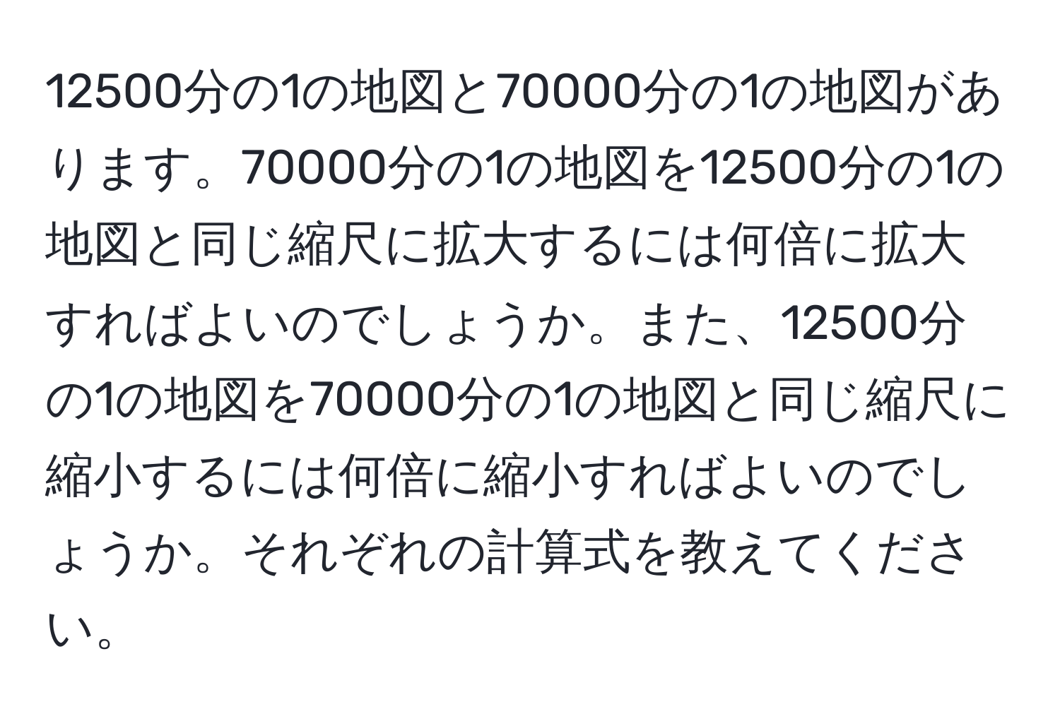 12500分の1の地図と70000分の1の地図があります。70000分の1の地図を12500分の1の地図と同じ縮尺に拡大するには何倍に拡大すればよいのでしょうか。また、12500分の1の地図を70000分の1の地図と同じ縮尺に縮小するには何倍に縮小すればよいのでしょうか。それぞれの計算式を教えてください。