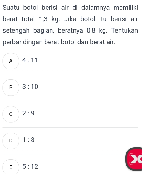 Suatu botol berisi air di dalamnya memiliki
berat total 1,3 kg. Jika botol itu berisi air
setengah bagian, beratnya 0,8 kg. Tentukan
perbandingan berat botol dan berat air.
A 4:11
B 3:10
C 2:9
D 1:8
)
E 5:12