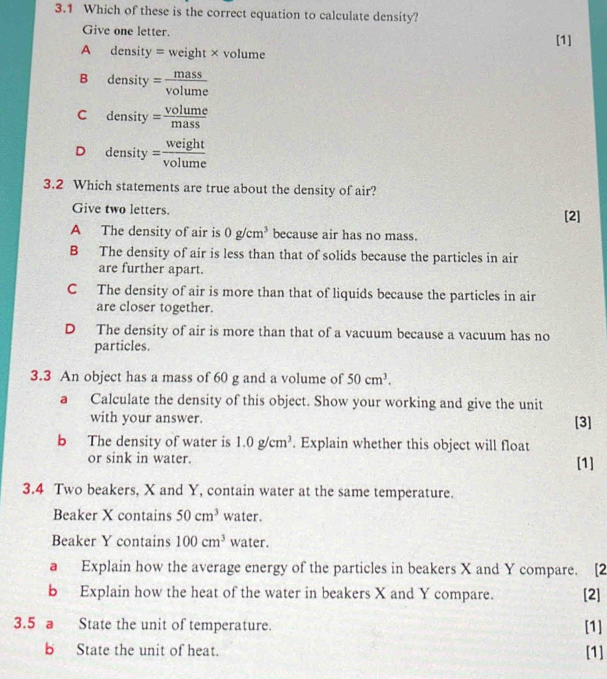 3.1 Which of these is the correct equation to calculate density?
Give one letter.
[1]
A density = weight× volume
B density = mass/volume 
+y
C density= volume/mass 
D density= weight/volume 
3.2 Which statements are true about the density of air?
Give two letters.
[2]
A The density of air is 0g/cm^3 because air has no mass.
B The density of air is less than that of solids because the particles in air
are further apart.
C The density of air is more than that of liquids because the particles in air
are closer together.
D The density of air is more than that of a vacuum because a vacuum has no
particles.
3.3 An object has a mass of 60 g and a volume of 50cm^3. 
a Calculate the density of this object. Show your working and give the unit
with your answer. [3]
b The density of water is 1.0g/cm^3. Explain whether this object will float
or sink in water. [1]
3.4 Two beakers, X and Y, contain water at the same temperature.
Beaker X contains 50cm^3 water.
Beaker Y contains 100cm^3 water.
a Explain how the average energy of the particles in beakers X and Y compare. [2
b Explain how the heat of the water in beakers X and Y compare. [2]
3.5 a State the unit of temperature. [1]
b State the unit of heat. [1]